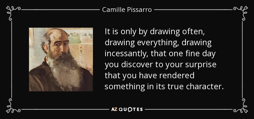 It is only by drawing often, drawing everything, drawing incessantly, that one fine day you discover to your surprise that you have rendered something in its true character. - Camille Pissarro