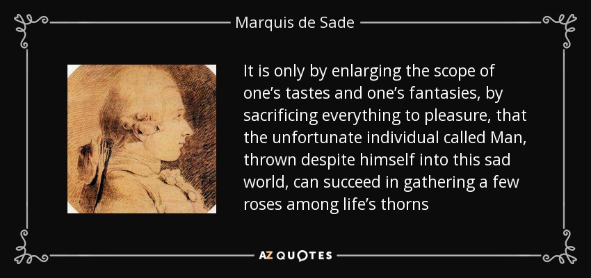 It is only by enlarging the scope of one’s tastes and one’s fantasies, by sacrificing everything to pleasure, that the unfortunate individual called Man, thrown despite himself into this sad world, can succeed in gathering a few roses among life’s thorns - Marquis de Sade