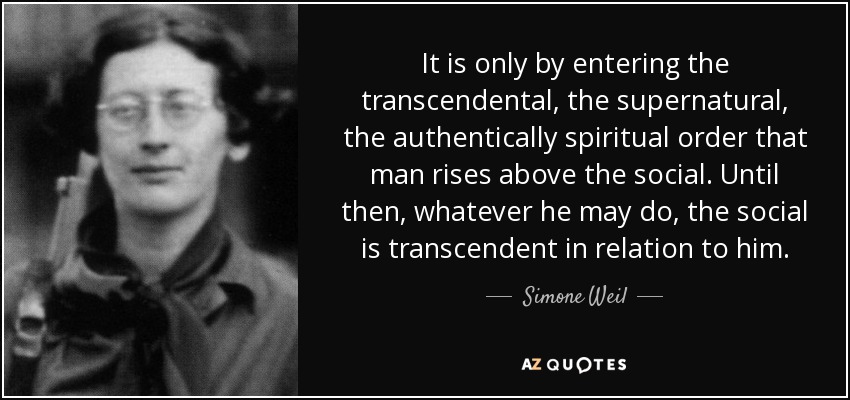It is only by entering the transcendental, the supernatural, the authentically spiritual order that man rises above the social. Until then, whatever he may do, the social is transcendent in relation to him. - Simone Weil