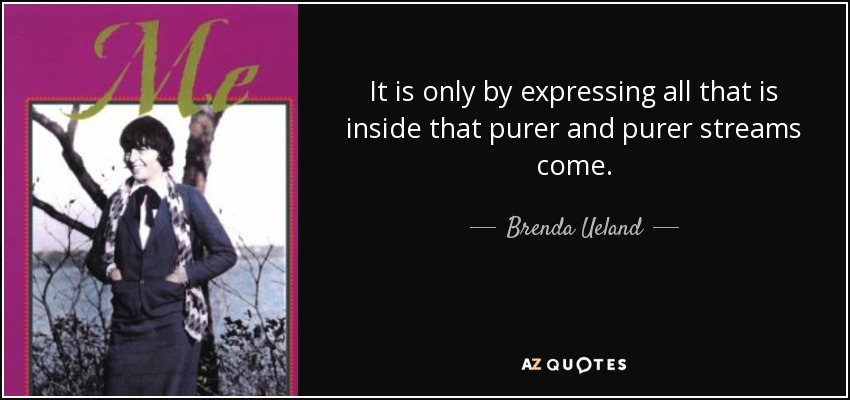 It is only by expressing all that is inside that purer and purer streams come. - Brenda Ueland
