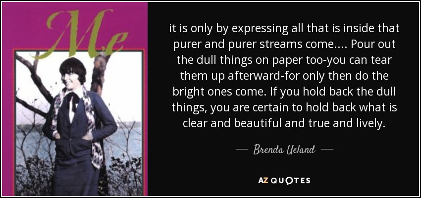 it is only by expressing all that is inside that purer and purer streams come. ... Pour out the dull things on paper too-you can tear them up afterward-for only then do the bright ones come. If you hold back the dull things, you are certain to hold back what is clear and beautiful and true and lively. - Brenda Ueland