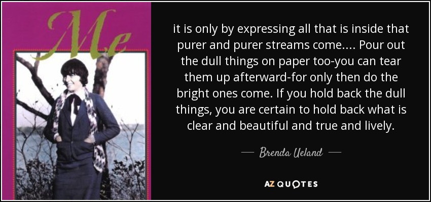 it is only by expressing all that is inside that purer and purer streams come. ... Pour out the dull things on paper too-you can tear them up afterward-for only then do the bright ones come. If you hold back the dull things, you are certain to hold back what is clear and beautiful and true and lively. - Brenda Ueland