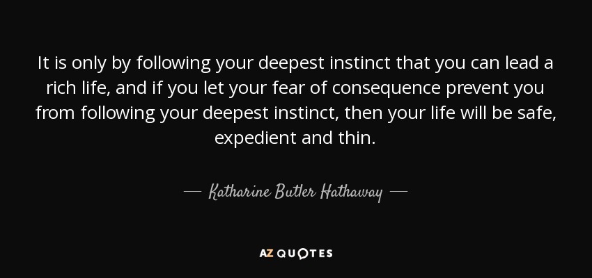 It is only by following your deepest instinct that you can lead a rich life, and if you let your fear of consequence prevent you from following your deepest instinct, then your life will be safe, expedient and thin. - Katharine Butler Hathaway