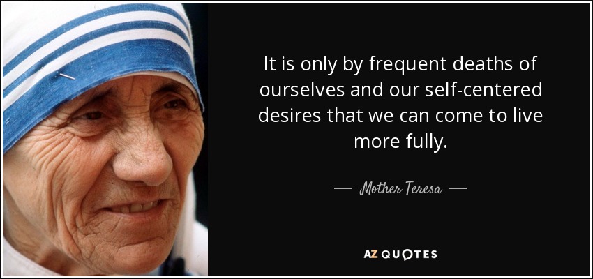 It is only by frequent deaths of ourselves and our self-centered desires that we can come to live more fully. - Mother Teresa