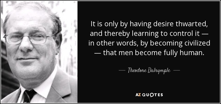 It is only by having desire thwarted, and thereby learning to control it — in other words, by becoming civilized — that men become fully human. - Theodore Dalrymple