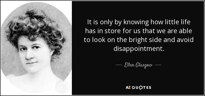 It is only by knowing how little life has in store for us that we are able to look on the bright side and avoid disappointment. - Ellen Glasgow