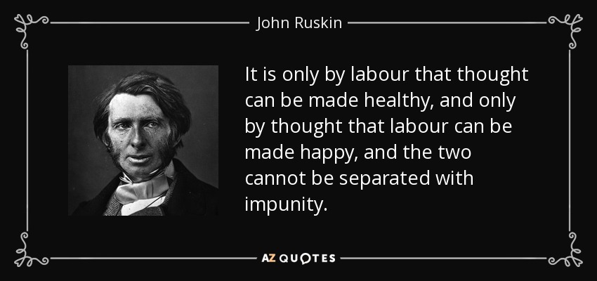 It is only by labour that thought can be made healthy, and only by thought that labour can be made happy, and the two cannot be separated with impunity. - John Ruskin