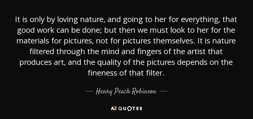 It is only by loving nature, and going to her for everything, that good work can be done; but then we must look to her for the materials for pictures, not for pictures themselves. It is nature filtered through the mind and fingers of the artist that produces art, and the quality of the pictures depends on the fineness of that filter. - Henry Peach Robinson