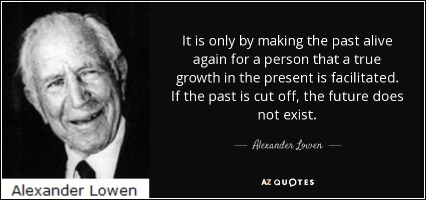 It is only by making the past alive again for a person that a true growth in the present is facilitated. If the past is cut off, the future does not exist. - Alexander Lowen