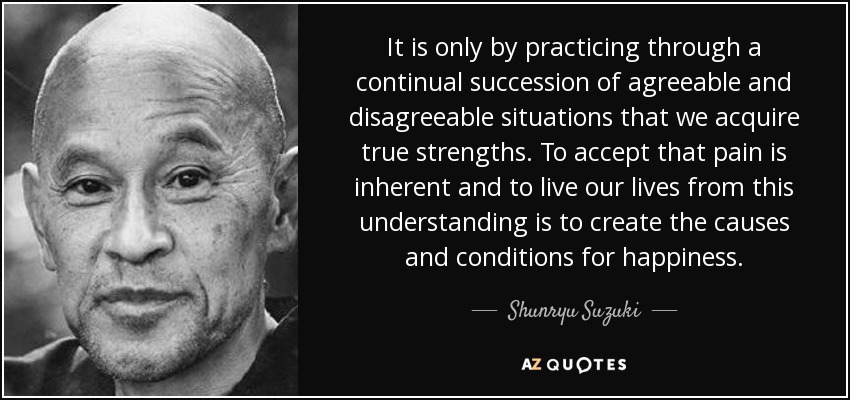 It is only by practicing through a continual succession of agreeable and disagreeable situations that we acquire true strengths. To accept that pain is inherent and to live our lives from this understanding is to create the causes and conditions for happiness. - Shunryu Suzuki