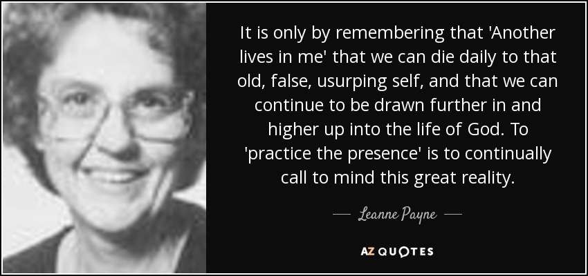 It is only by remembering that 'Another lives in me' that we can die daily to that old, false, usurping self, and that we can continue to be drawn further in and higher up into the life of God. To 'practice the presence' is to continually call to mind this great reality. - Leanne Payne