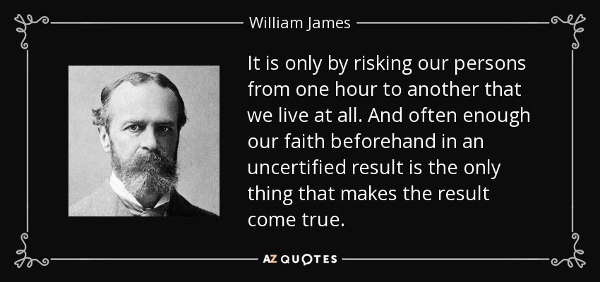It is only by risking our persons from one hour to another that we live at all. And often enough our faith beforehand in an uncertified result is the only thing that makes the result come true. - William James