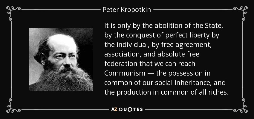 It is only by the abolition of the State, by the conquest of perfect liberty by the individual, by free agreement, association, and absolute free federation that we can reach Communism — the possession in common of our social inheritance, and the production in common of all riches. - Peter Kropotkin
