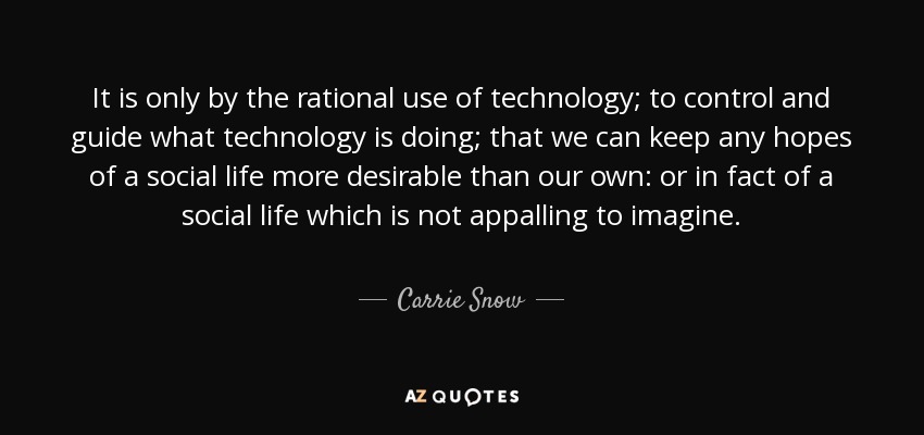 It is only by the rational use of technology; to control and guide what technology is doing; that we can keep any hopes of a social life more desirable than our own: or in fact of a social life which is not appalling to imagine. - Carrie Snow