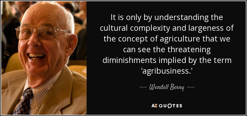It is only by understanding the cultural complexity and largeness of the concept of agriculture that we can see the threatening diminishments implied by the term 'agribusiness.' - Wendell Berry