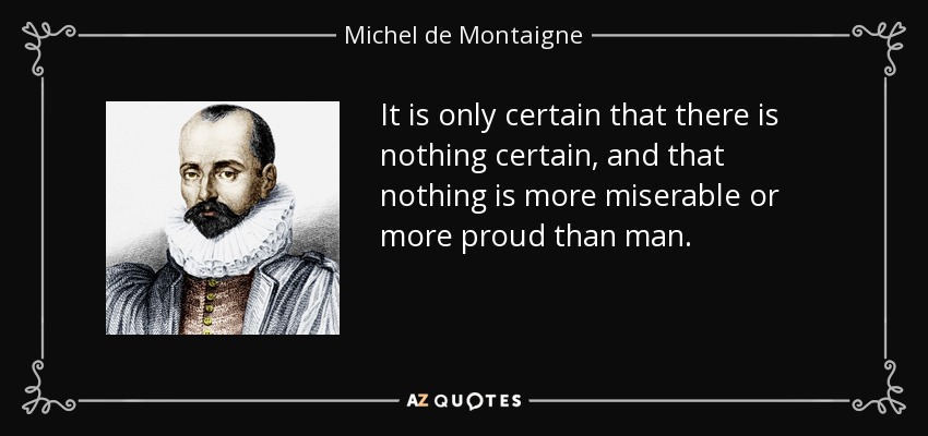 It is only certain that there is nothing certain, and that nothing is more miserable or more proud than man. - Michel de Montaigne