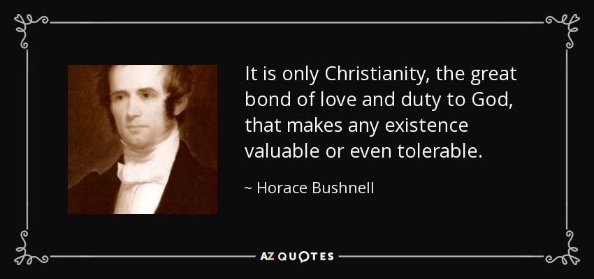 It is only Christianity, the great bond of love and duty to God, that makes any existence valuable or even tolerable. - Horace Bushnell
