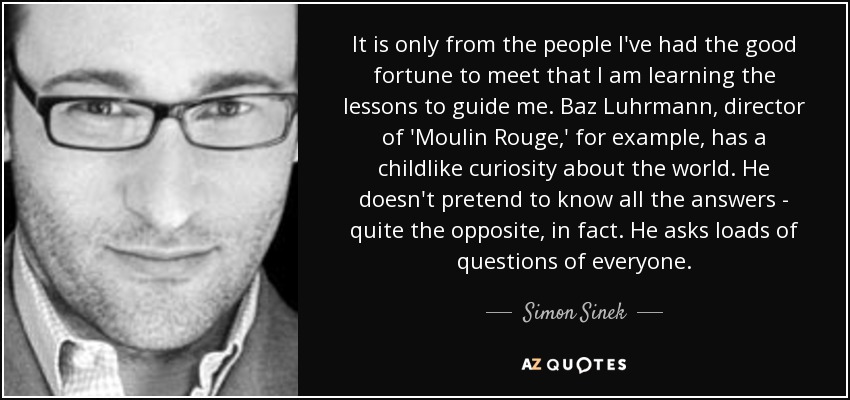 It is only from the people I've had the good fortune to meet that I am learning the lessons to guide me. Baz Luhrmann, director of 'Moulin Rouge,' for example, has a childlike curiosity about the world. He doesn't pretend to know all the answers - quite the opposite, in fact. He asks loads of questions of everyone. - Simon Sinek