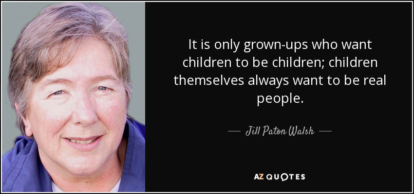 It is only grown-ups who want children to be children; children themselves always want to be real people. - Jill Paton Walsh