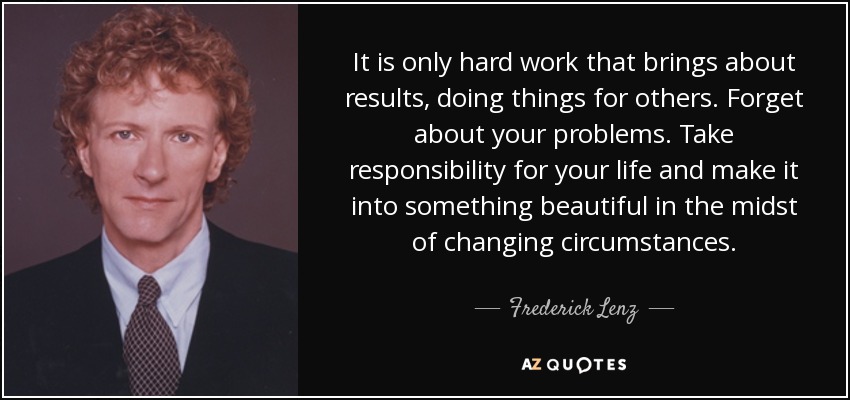 It is only hard work that brings about results, doing things for others. Forget about your problems. Take responsibility for your life and make it into something beautiful in the midst of changing circumstances. - Frederick Lenz