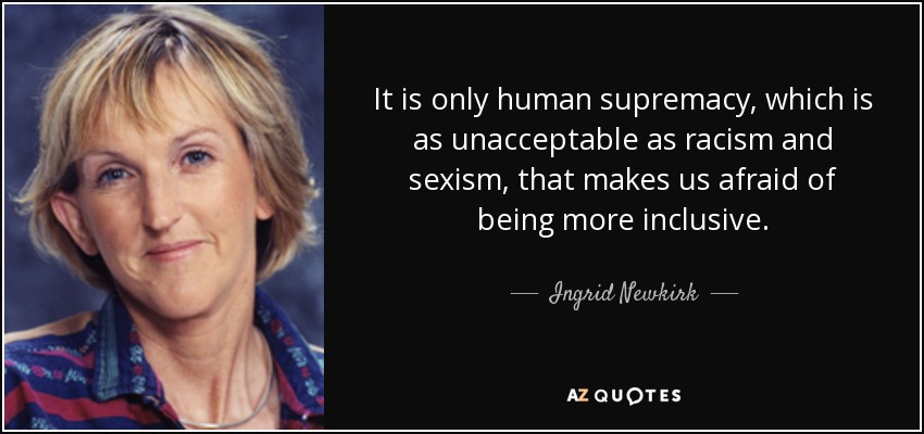 It is only human supremacy, which is as unacceptable as racism and sexism, that makes us afraid of being more inclusive. - Ingrid Newkirk