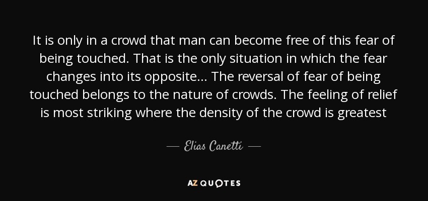 It is only in a crowd that man can become free of this fear of being touched. That is the only situation in which the fear changes into its opposite… The reversal of fear of being touched belongs to the nature of crowds. The feeling of relief is most striking where the density of the crowd is greatest - Elias Canetti