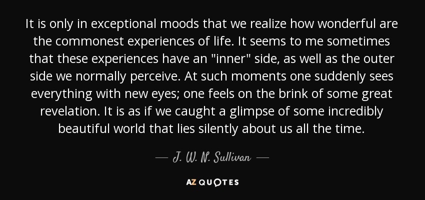 It is only in exceptional moods that we realize how wonderful are the commonest experiences of life. It seems to me sometimes that these experiences have an 