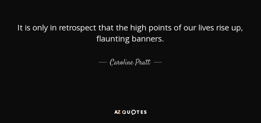 It is only in retrospect that the high points of our lives rise up, flaunting banners. - Caroline Pratt