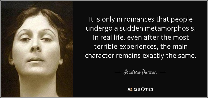 It is only in romances that people undergo a sudden metamorphosis. In real life, even after the most terrible experiences, the main character remains exactly the same. - Isadora Duncan