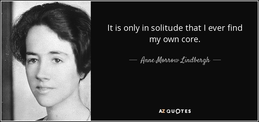 It is only in solitude that I ever find my own core. - Anne Morrow Lindbergh