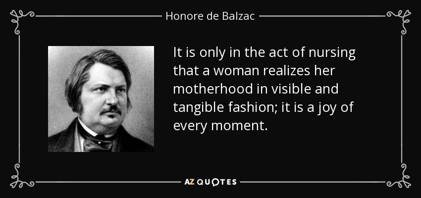 It is only in the act of nursing that a woman realizes her motherhood in visible and tangible fashion; it is a joy of every moment. - Honore de Balzac