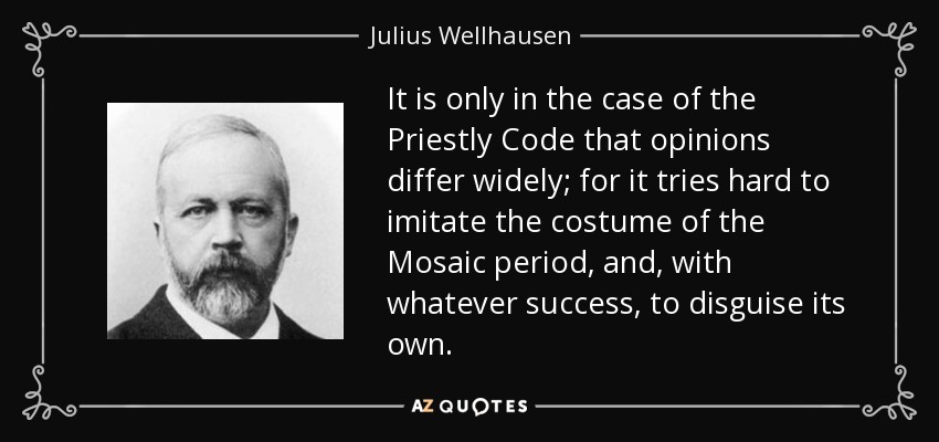It is only in the case of the Priestly Code that opinions differ widely; for it tries hard to imitate the costume of the Mosaic period, and, with whatever success, to disguise its own. - Julius Wellhausen