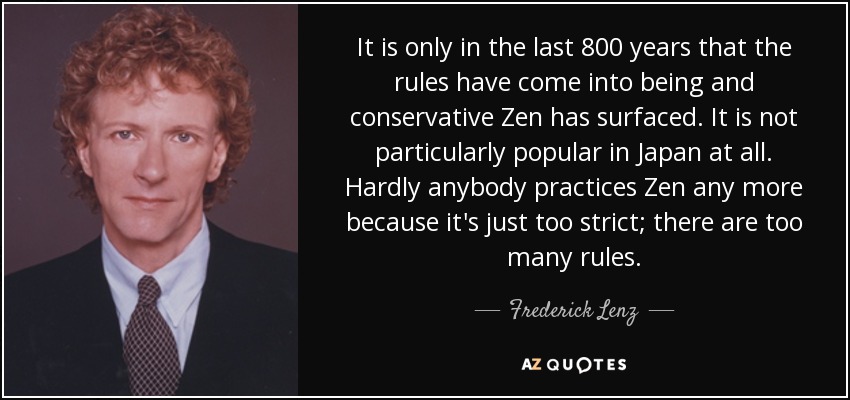 It is only in the last 800 years that the rules have come into being and conservative Zen has surfaced. It is not particularly popular in Japan at all. Hardly anybody practices Zen any more because it's just too strict; there are too many rules. - Frederick Lenz