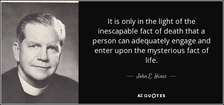 It is only in the light of the inescapable fact of death that a person can adequately engage and enter upon the mysterious fact of life. - John E. Hines