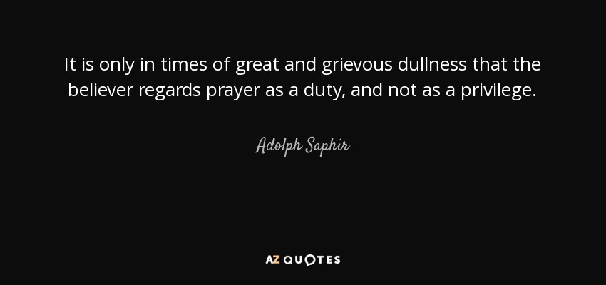 It is only in times of great and grievous dullness that the believer regards prayer as a duty, and not as a privilege. - Adolph Saphir