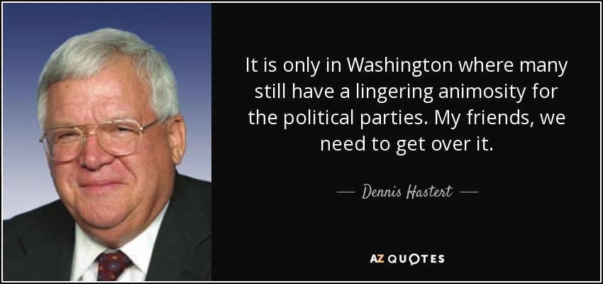 It is only in Washington where many still have a lingering animosity for the political parties. My friends, we need to get over it. - Dennis Hastert
