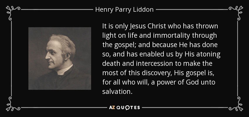 It is only Jesus Christ who has thrown light on life and immortality through the gospel; and because He has done so, and has enabled us by His atoning death and intercession to make the most of this discovery, His gospel is, for all who will, a power of God unto salvation. - Henry Parry Liddon