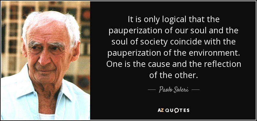 It is only logical that the pauperization of our soul and the soul of society coincide with the pauperization of the environment. One is the cause and the reflection of the other. - Paolo Soleri