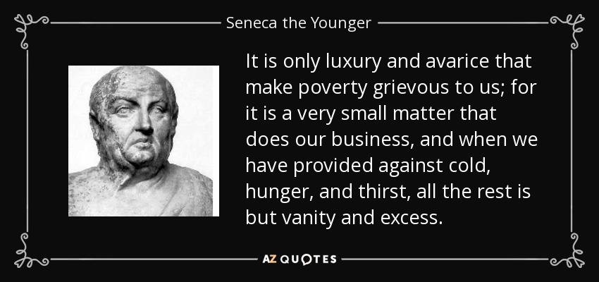 It is only luxury and avarice that make poverty grievous to us; for it is a very small matter that does our business, and when we have provided against cold, hunger, and thirst, all the rest is but vanity and excess. - Seneca the Younger