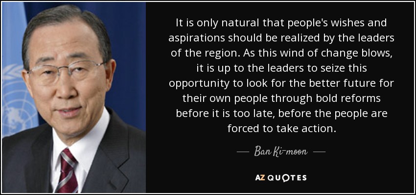 It is only natural that people's wishes and aspirations should be realized by the leaders of the region. As this wind of change blows, it is up to the leaders to seize this opportunity to look for the better future for their own people through bold reforms before it is too late, before the people are forced to take action. - Ban Ki-moon