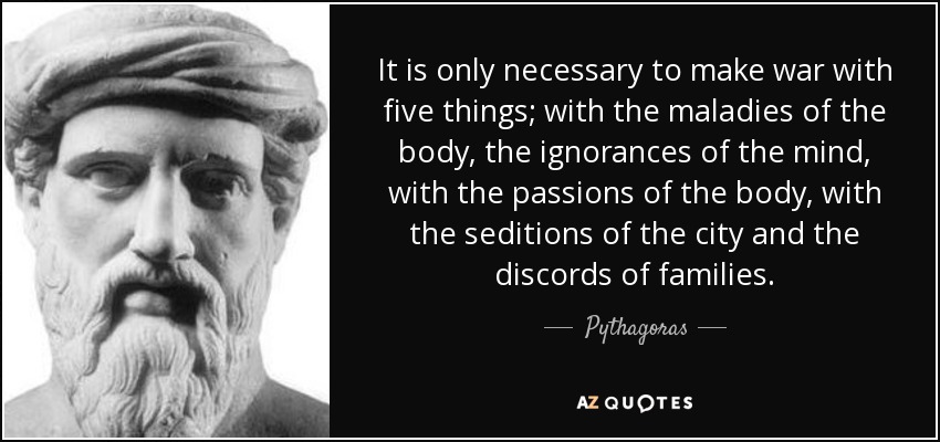 It is only necessary to make war with five things; with the maladies of the body, the ignorances of the mind, with the passions of the body, with the seditions of the city and the discords of families. - Pythagoras