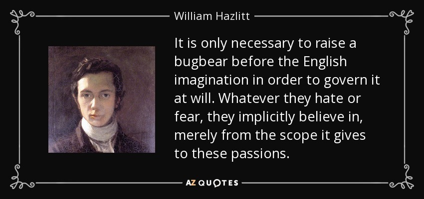 It is only necessary to raise a bugbear before the English imagination in order to govern it at will. Whatever they hate or fear, they implicitly believe in, merely from the scope it gives to these passions. - William Hazlitt