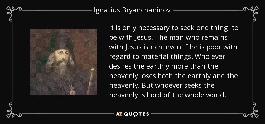 It is only necessary to seek one thing: to be with Jesus. The man who remains with Jesus is rich, even if he is poor with regard to material things. Who ever desires the earthly more than the heavenly loses both the earthly and the heavenly. But whoever seeks the heavenly is Lord of the whole world. - Ignatius Bryanchaninov