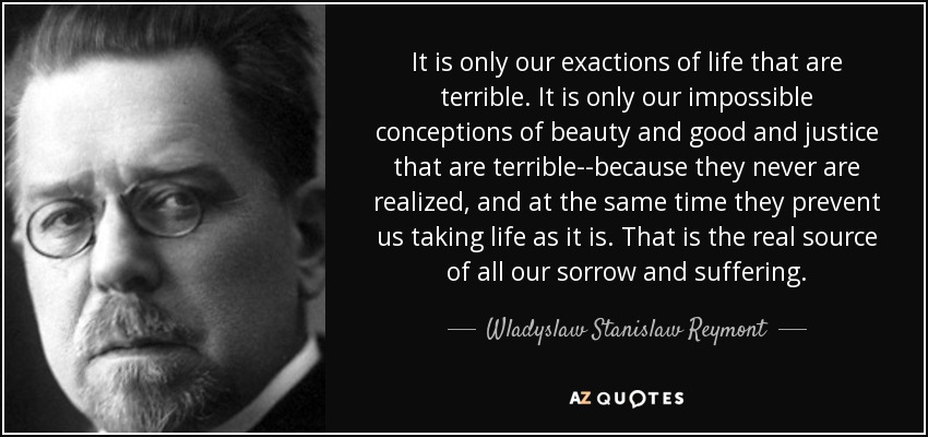 It is only our exactions of life that are terrible. It is only our impossible conceptions of beauty and good and justice that are terrible--because they never are realized, and at the same time they prevent us taking life as it is. That is the real source of all our sorrow and suffering. - Wladyslaw Stanislaw Reymont