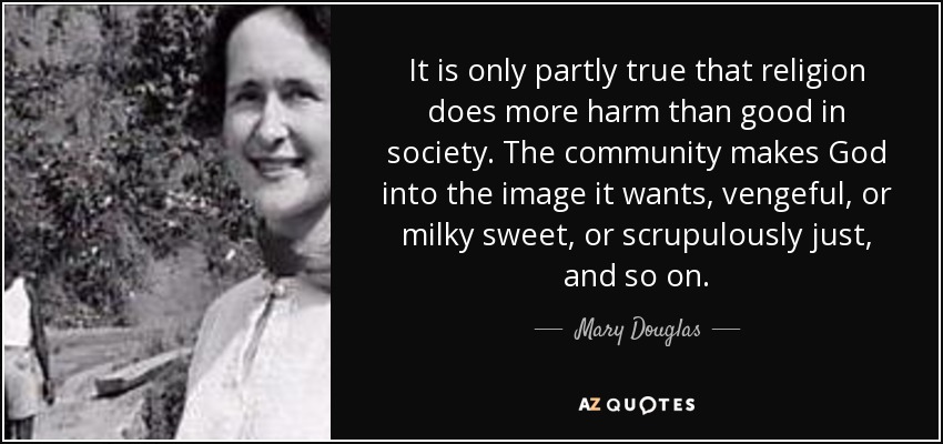 It is only partly true that religion does more harm than good in society. The community makes God into the image it wants, vengeful, or milky sweet, or scrupulously just, and so on. - Mary Douglas