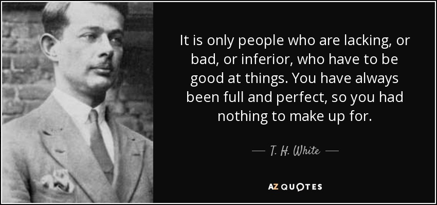 It is only people who are lacking, or bad, or inferior, who have to be good at things. You have always been full and perfect, so you had nothing to make up for. - T. H. White