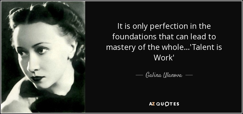 It is only perfection in the foundations that can lead to mastery of the whole...'Talent is Work' - Galina Ulanova