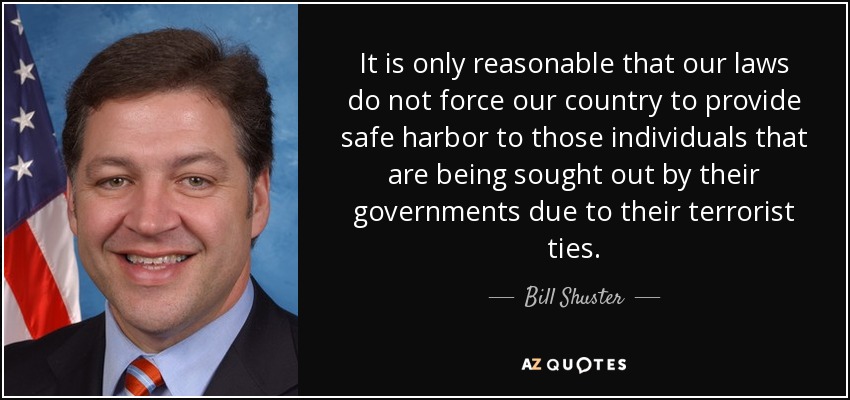 It is only reasonable that our laws do not force our country to provide safe harbor to those individuals that are being sought out by their governments due to their terrorist ties. - Bill Shuster