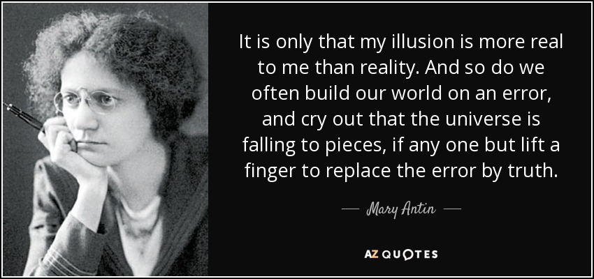 It is only that my illusion is more real to me than reality. And so do we often build our world on an error, and cry out that the universe is falling to pieces, if any one but lift a finger to replace the error by truth. - Mary Antin