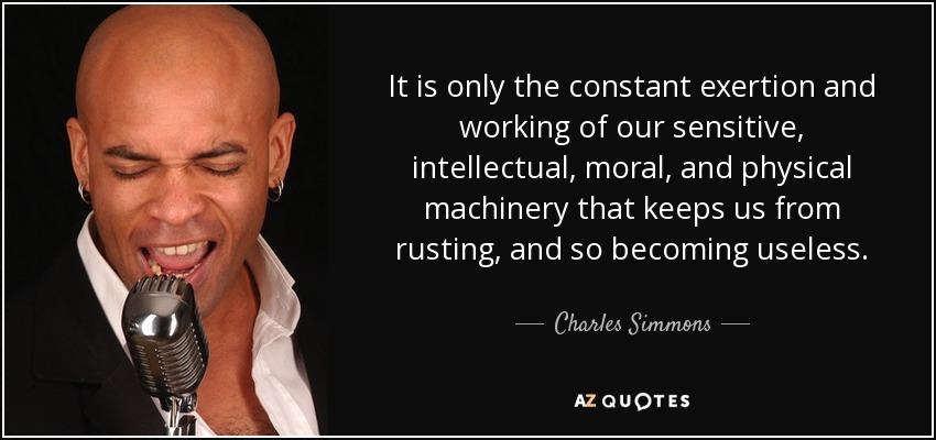 It is only the constant exertion and working of our sensitive, intellectual, moral, and physical machinery that keeps us from rusting, and so becoming useless. - Charles Simmons